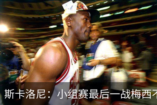 斯卡洛尼：小组赛最后一战梅西不会首发 这是最好的决定